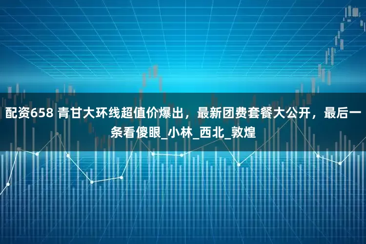 配资658 青甘大环线超值价爆出，最新团费套餐大公开，最后一条看傻眼_小林_西北_敦煌