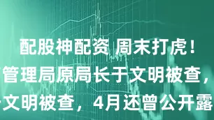 配股神配资 周末打虎！国家中医药管理局原局长于文明被查，4月还曾公开露面